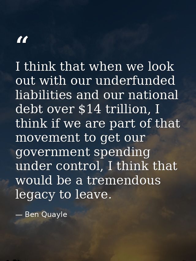 I think that when we look out with our underfunded liabilities and our national debt over $14 trillion, I think if we ar — Ben Quayle