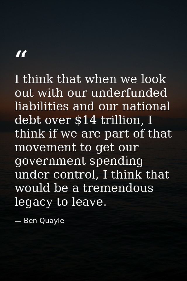 I think that when we look out with our underfunded liabilities and our national debt over $14 trillion, I think if we ar — Ben Quayle