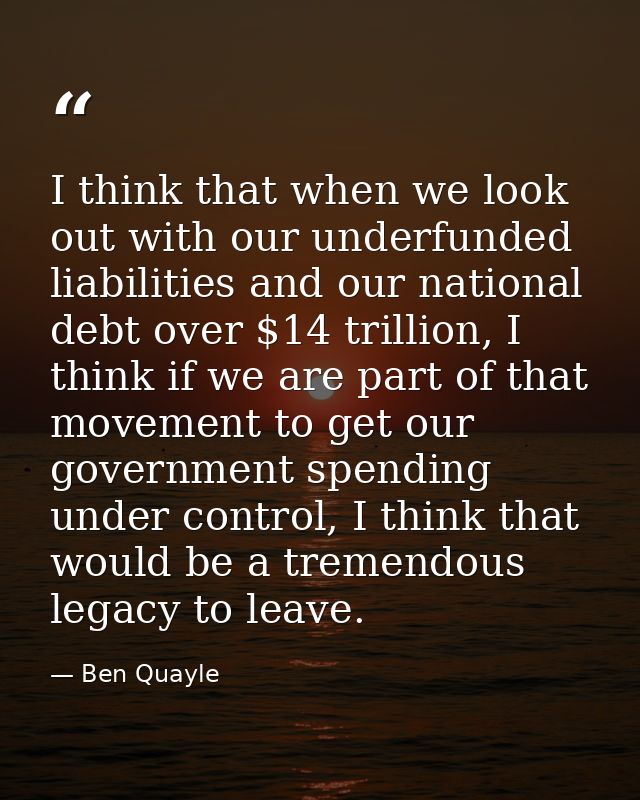 I think that when we look out with our underfunded liabilities and our national debt over $14 trillion, I think if we ar — Ben Quayle