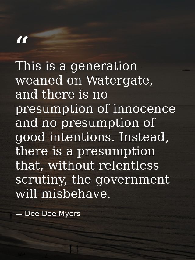 This is a generation weaned on Watergate, and there is no presumption of innocence and no presumption of good intentions — Dee Dee Myers