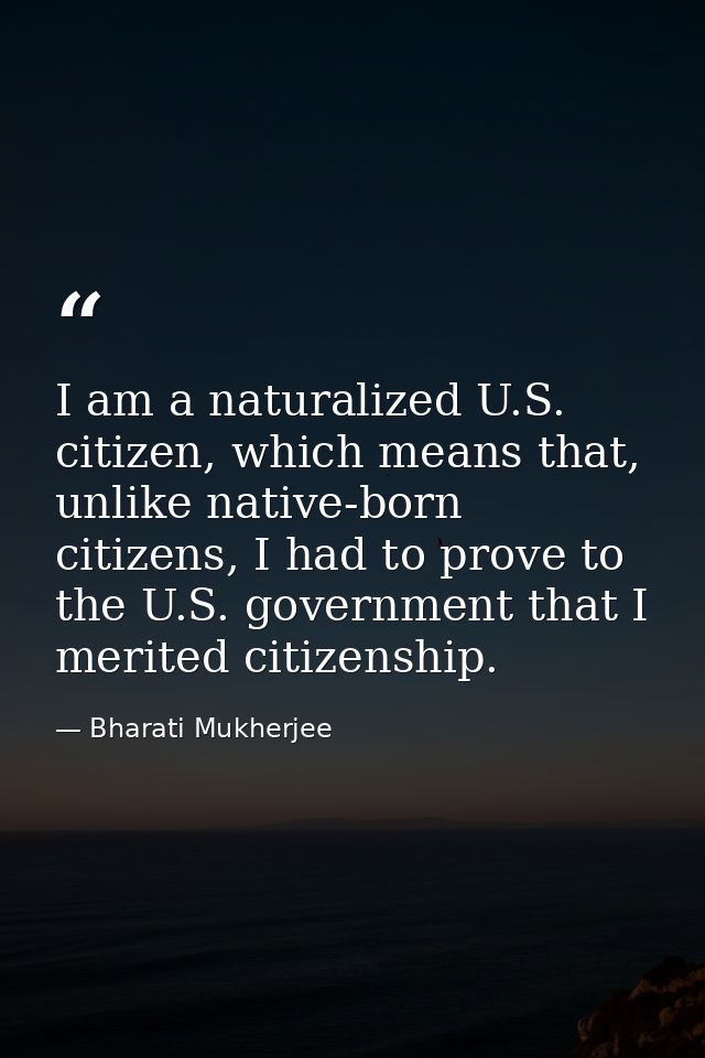 I am a naturalized U.S. citizen, which means that, unlike native-born citizens, I had to prove to the U.S. government th — Bharati Mukherjee