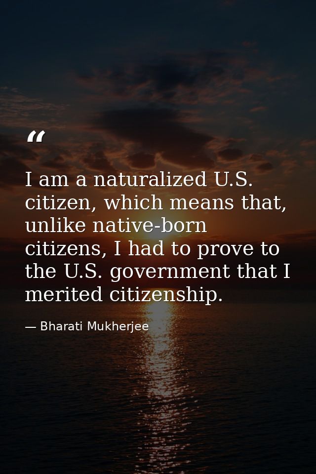 I am a naturalized U.S. citizen, which means that, unlike native-born citizens, I had to prove to the U.S. government th — Bharati Mukherjee