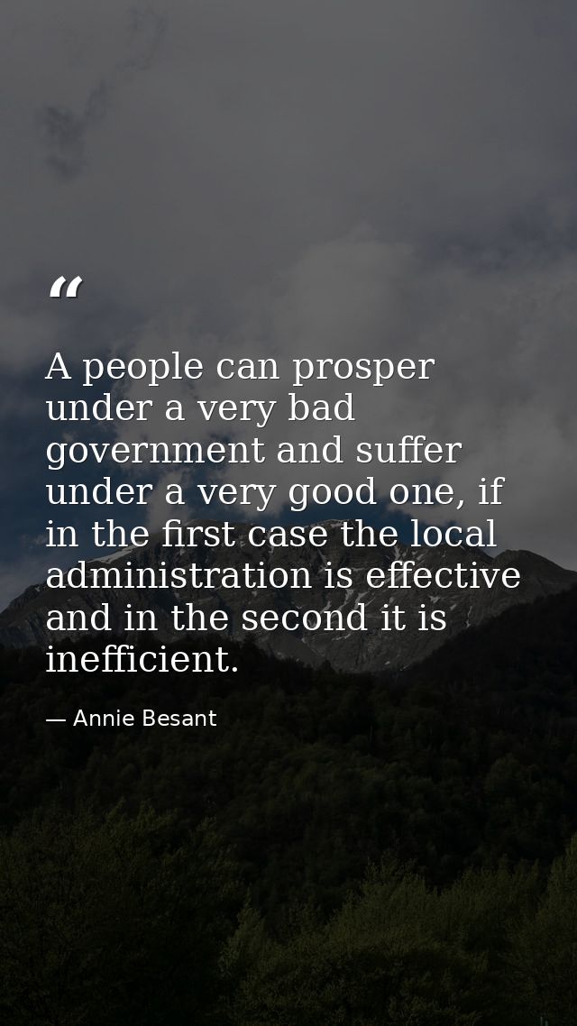 A people can prosper under a very bad government and suffer under a very good one, if in the first case the local admini — Annie Besant