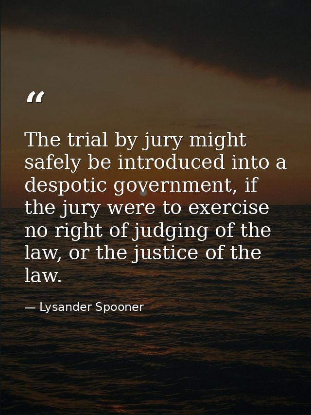 The trial by jury might safely be introduced into a despotic government, if the jury were to exercise no right of judgin — Lysander Spooner