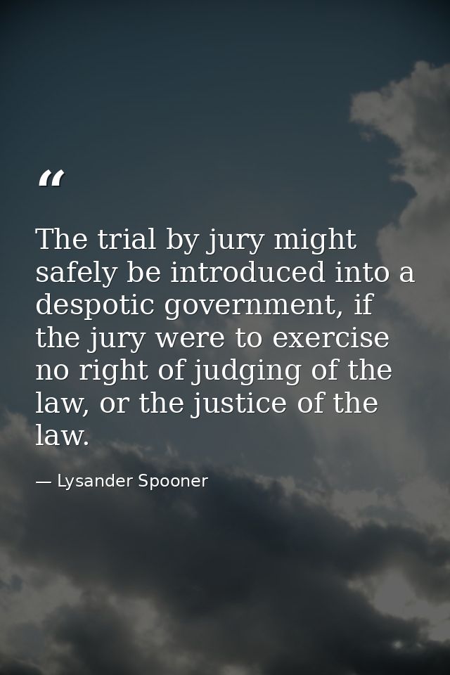 The trial by jury might safely be introduced into a despotic government, if the jury were to exercise no right of judgin — Lysander Spooner