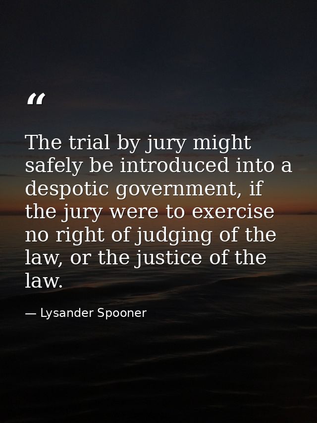 The trial by jury might safely be introduced into a despotic government, if the jury were to exercise no right of judgin — Lysander Spooner