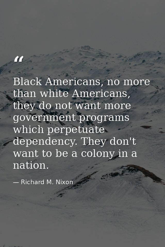 Black Americans, no more than white Americans, they do not want more government programs which perpetuate dependency. Th — Richard M. Nixon