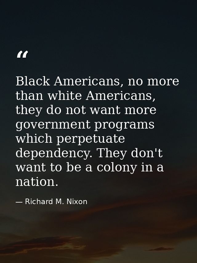 Black Americans, no more than white Americans, they do not want more government programs which perpetuate dependency. Th — Richard M. Nixon