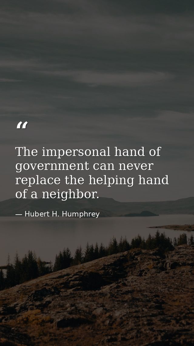 The impersonal hand of government can never replace the helping hand of a neighbor. — Hubert H. Humphrey