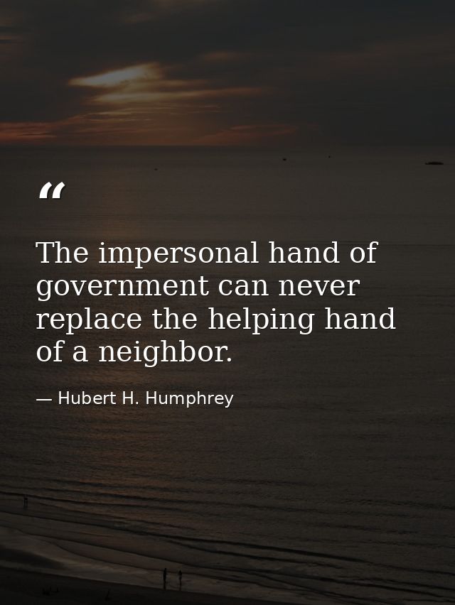The impersonal hand of government can never replace the helping hand of a neighbor. — Hubert H. Humphrey