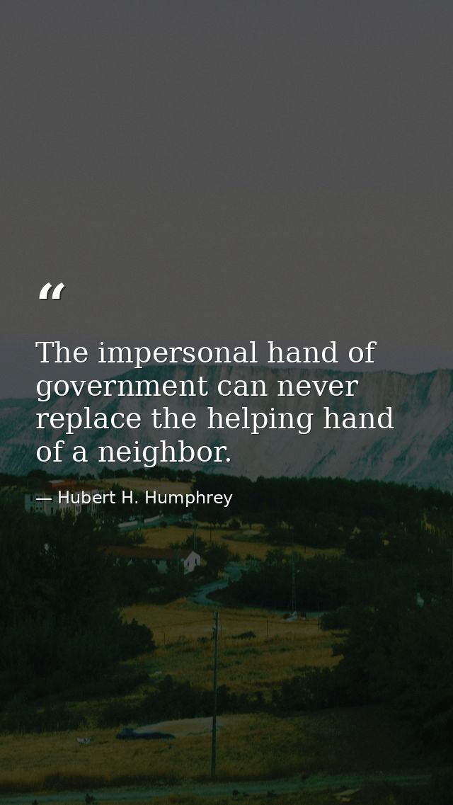 The impersonal hand of government can never replace the helping hand of a neighbor. — Hubert H. Humphrey