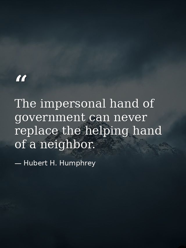 The impersonal hand of government can never replace the helping hand of a neighbor. — Hubert H. Humphrey