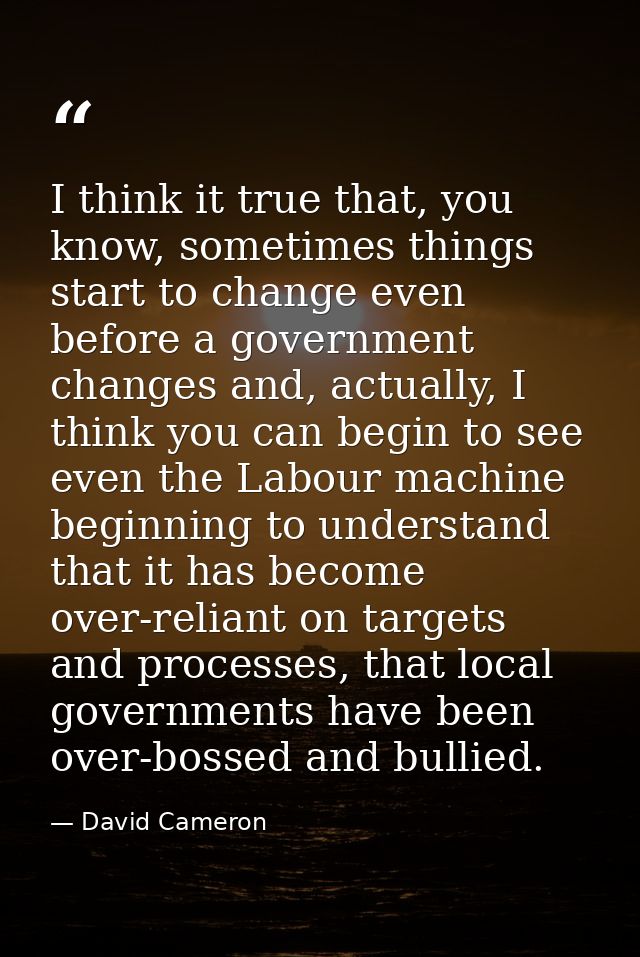 I think it true that, you know, sometimes things start to change even before a government changes and, actually, I think — David Cameron