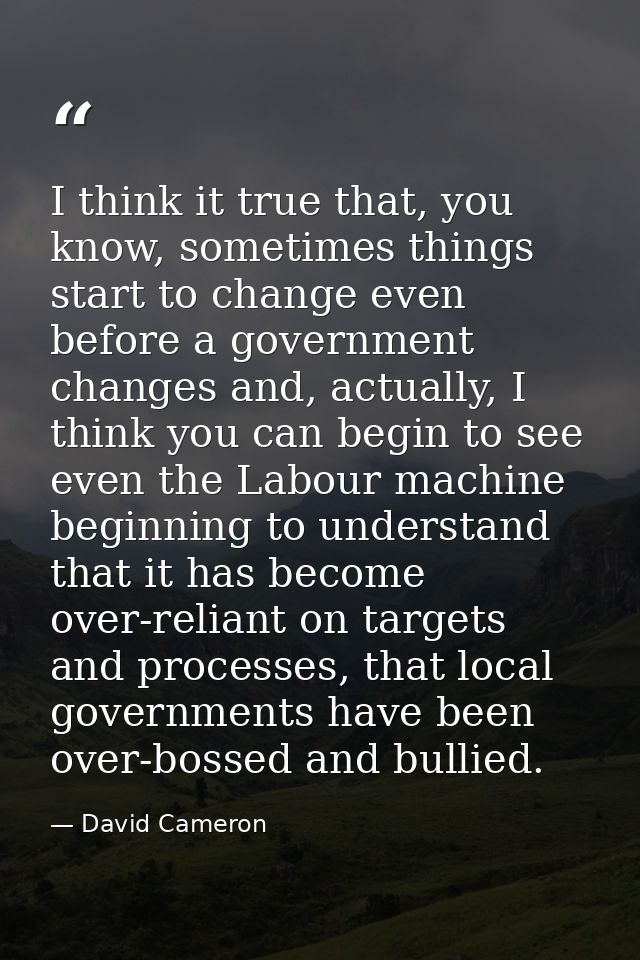 I think it true that, you know, sometimes things start to change even before a government changes and, actually, I think — David Cameron