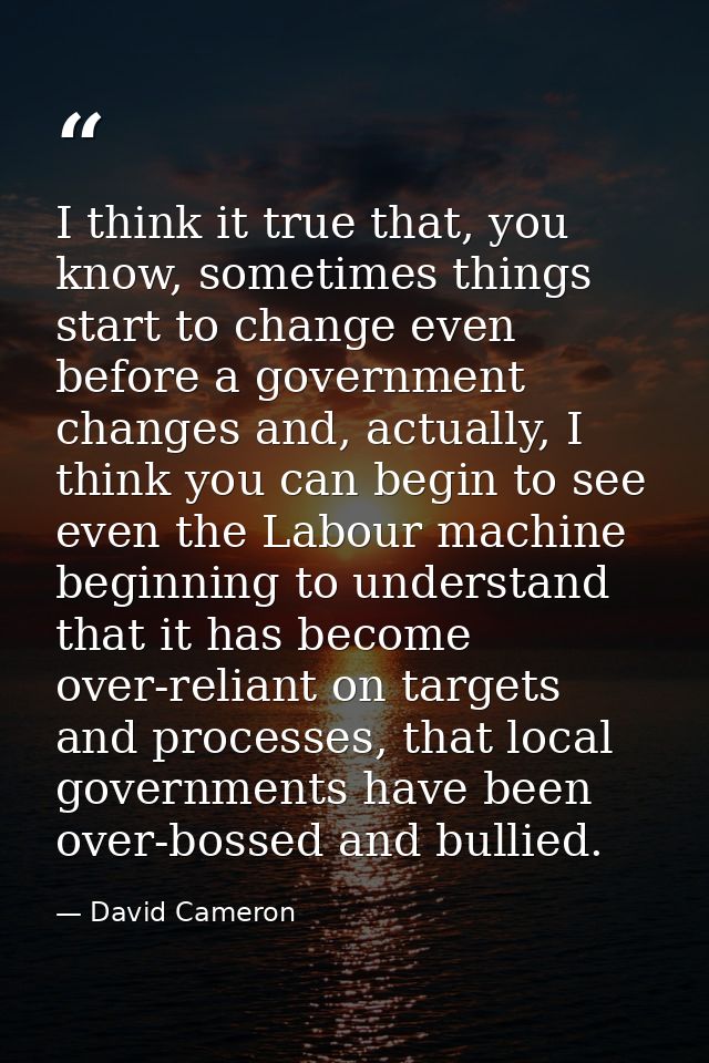 I think it true that, you know, sometimes things start to change even before a government changes and, actually, I think — David Cameron