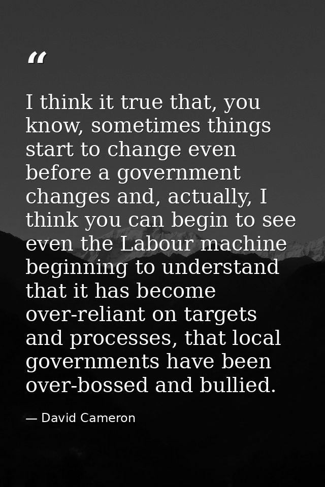 I think it true that, you know, sometimes things start to change even before a government changes and, actually, I think — David Cameron