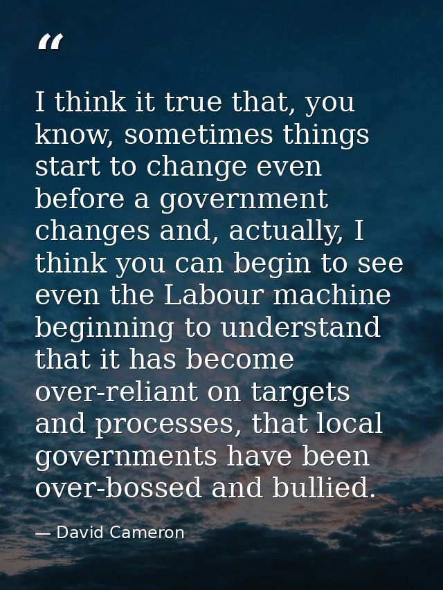 I think it true that, you know, sometimes things start to change even before a government changes and, actually, I think — David Cameron