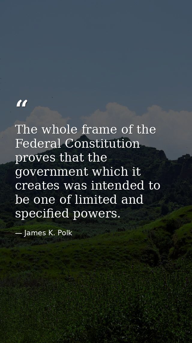 The whole frame of the Federal Constitution proves that the government which it creates was intended to be one of limite — James K. Polk