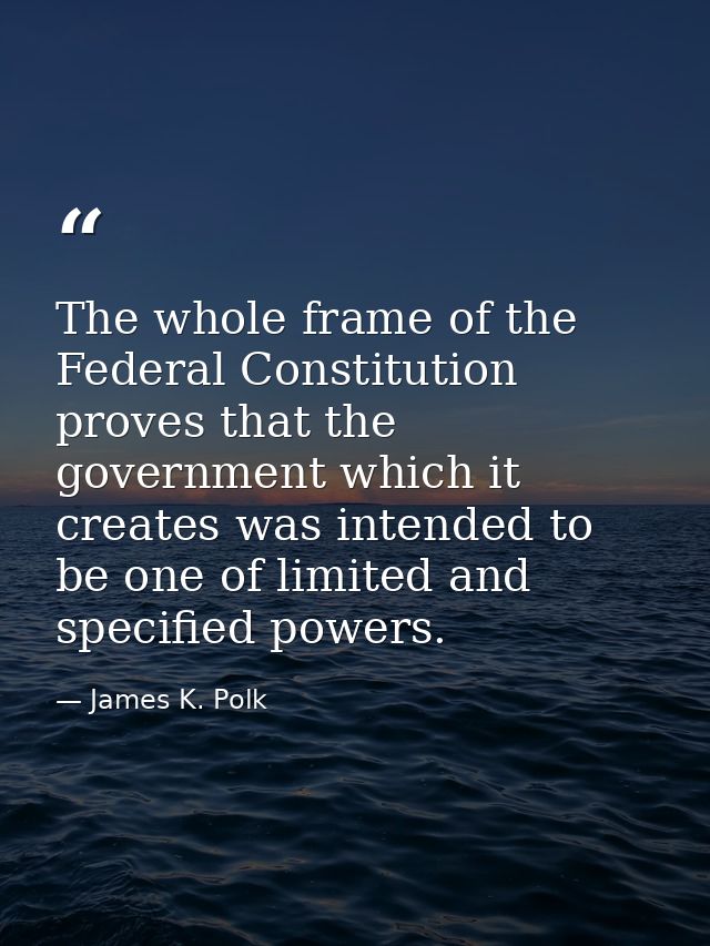 The whole frame of the Federal Constitution proves that the government which it creates was intended to be one of limite — James K. Polk