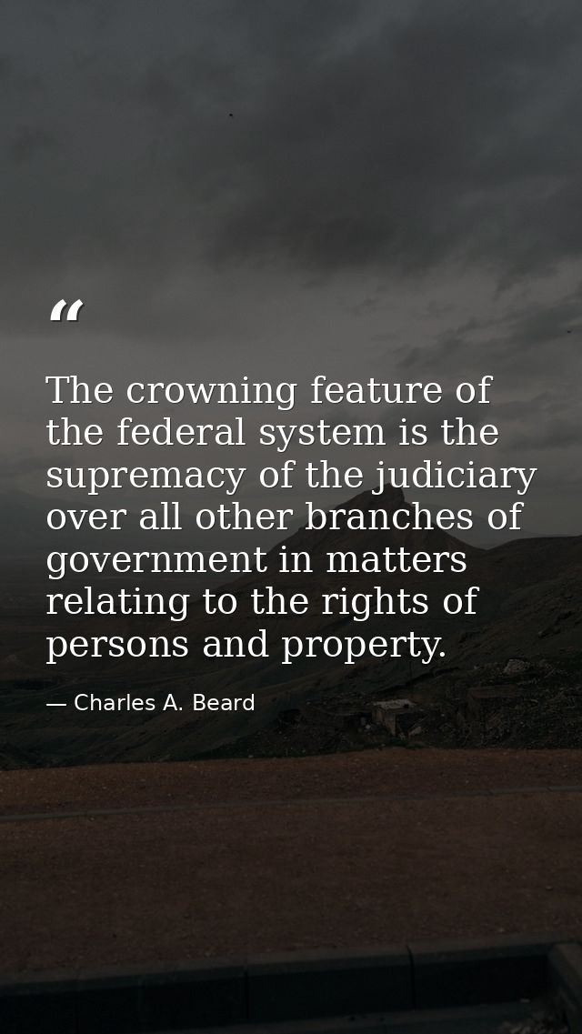 The crowning feature of the federal system is the supremacy of the judiciary over all other branches of government in ma — Charles A. Beard