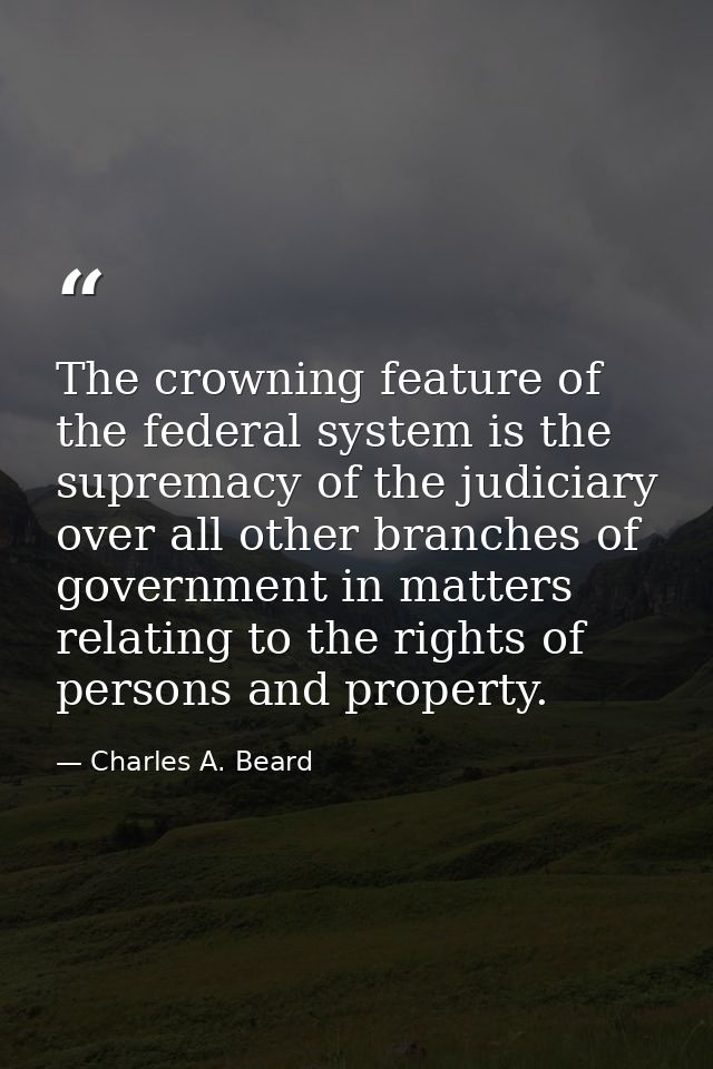 The crowning feature of the federal system is the supremacy of the judiciary over all other branches of government in ma — Charles A. Beard