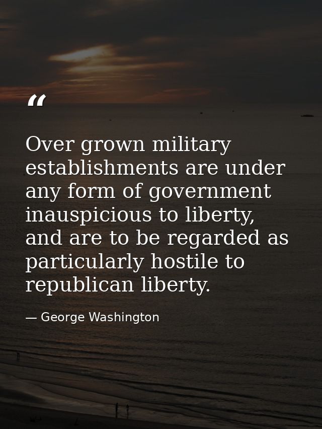 Over grown military establishments are under any form of government inauspicious to liberty, and are to be regarded as p — George Washington