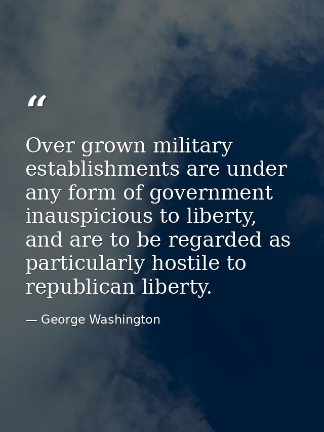 Over grown military establishments are under any form of government inauspicious to liberty, and are to be regarded as p — George Washington