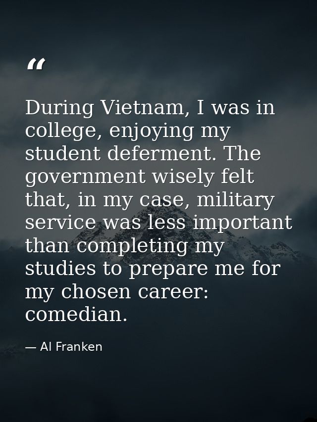 During Vietnam, I was in college, enjoying my student deferment. The government wisely felt that, in my case, military s — Al Franken