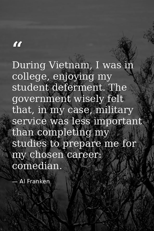 During Vietnam, I was in college, enjoying my student deferment. The government wisely felt that, in my case, military s — Al Franken