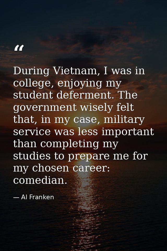 During Vietnam, I was in college, enjoying my student deferment. The government wisely felt that, in my case, military s — Al Franken