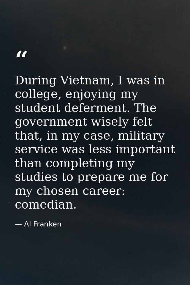 During Vietnam, I was in college, enjoying my student deferment. The government wisely felt that, in my case, military s — Al Franken