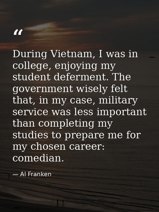 During Vietnam, I was in college, enjoying my student deferment. The government wisely felt that, in my case, military s — Al Franken