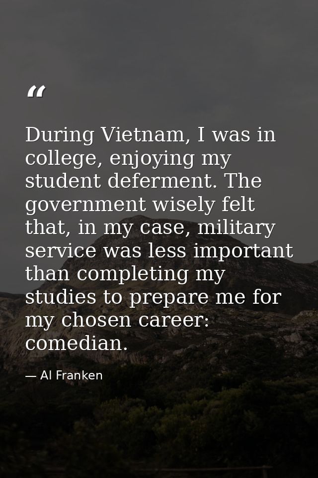 During Vietnam, I was in college, enjoying my student deferment. The government wisely felt that, in my case, military s — Al Franken