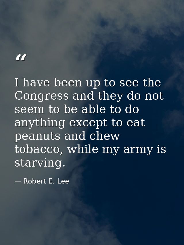 I have been up to see the Congress and they do not seem to be able to do anything except to eat peanuts and chew tobacco — Robert E. Lee