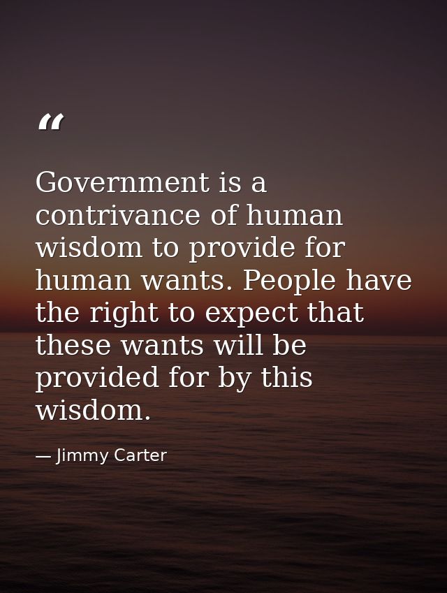 Government is a contrivance of human wisdom to provide for human wants. People have the right to expect that these wants — Jimmy Carter