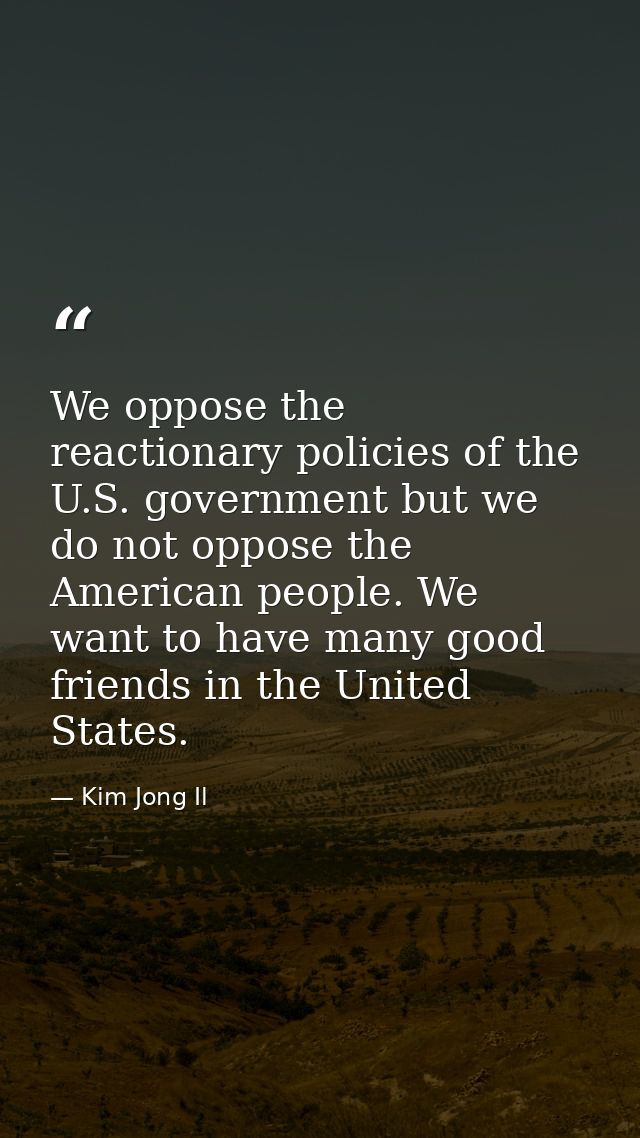 We oppose the reactionary policies of the U.S. government but we do not oppose the American people. We want to have many — Kim Jong Il