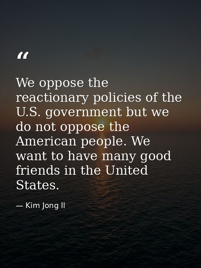 We oppose the reactionary policies of the U.S. government but we do not oppose the American people. We want to have many — Kim Jong Il