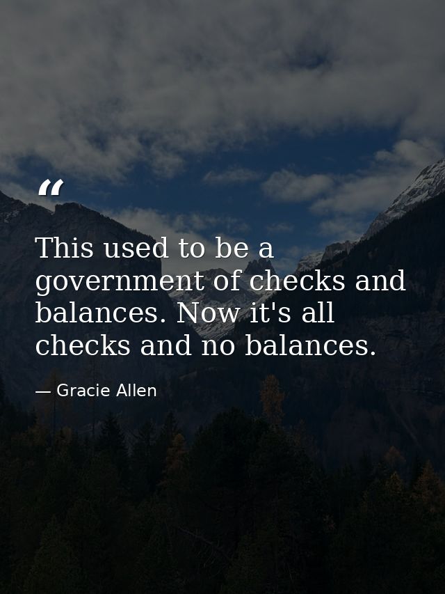 This used to be a government of checks and balances. Now it's all checks and no balances. — Gracie Allen