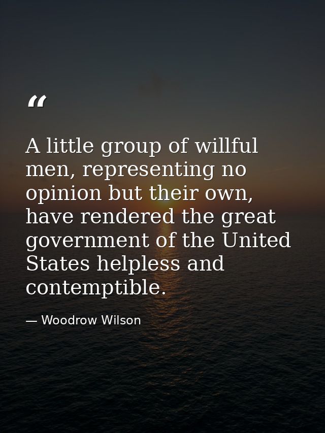 A little group of willful men, representing no opinion but their own, have rendered the great government of the United S — Woodrow Wilson