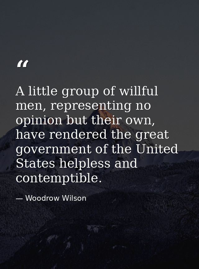 A little group of willful men, representing no opinion but their own, have rendered the great government of the United S — Woodrow Wilson