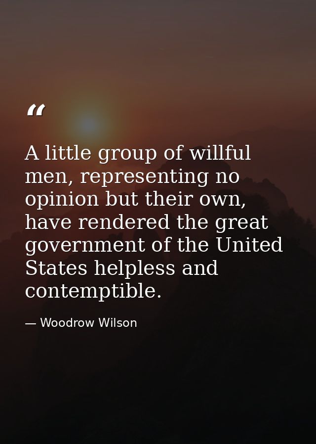 A little group of willful men, representing no opinion but their own, have rendered the great government of the United S — Woodrow Wilson