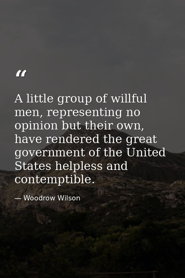 A little group of willful men, representing no opinion but their own, have rendered the great government of the United S — Woodrow Wilson