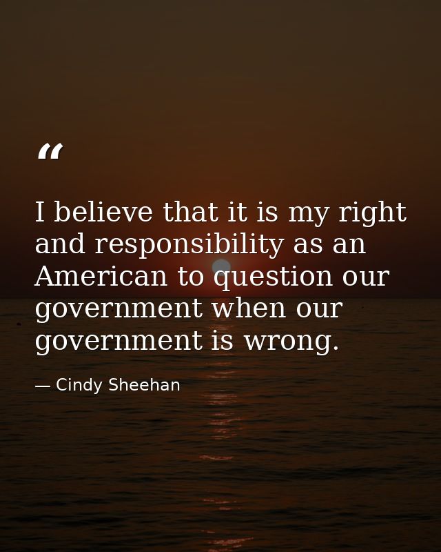 I believe that it is my right and responsibility as an American to question our government when our government is wrong. — Cindy Sheehan