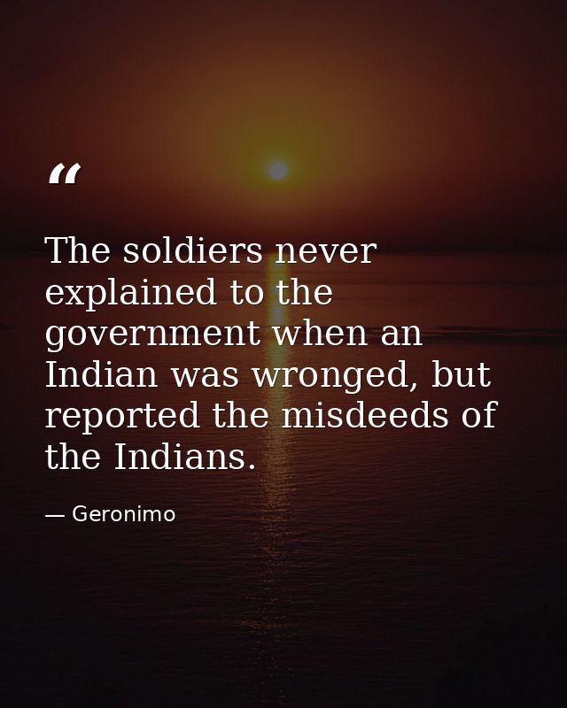 The soldiers never explained to the government when an Indian was wronged, but reported the misdeeds of the Indians. — Geronimo