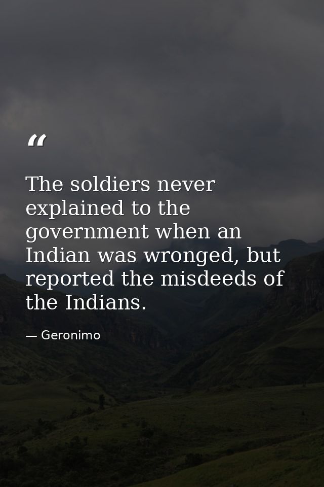 The soldiers never explained to the government when an Indian was wronged, but reported the misdeeds of the Indians. — Geronimo