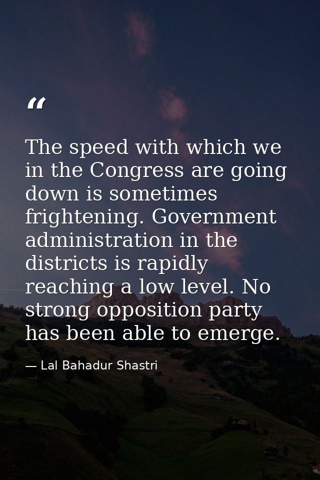 The speed with which we in the Congress are going down is sometimes frightening. Government administration in the distri — Lal Bahadur Shastri