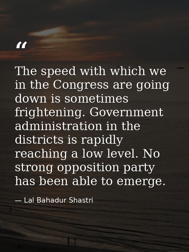 The speed with which we in the Congress are going down is sometimes frightening. Government administration in the distri — Lal Bahadur Shastri