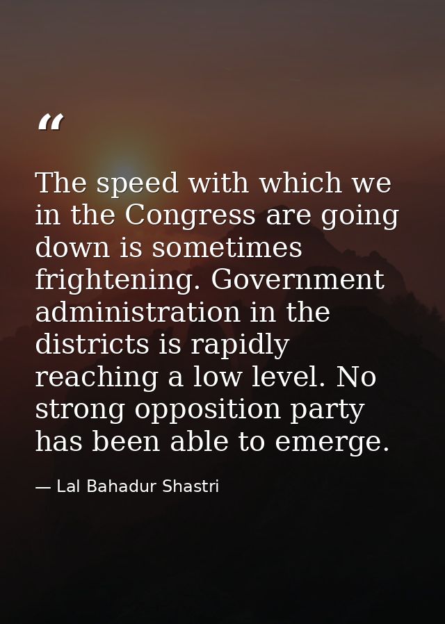 The speed with which we in the Congress are going down is sometimes frightening. Government administration in the distri — Lal Bahadur Shastri