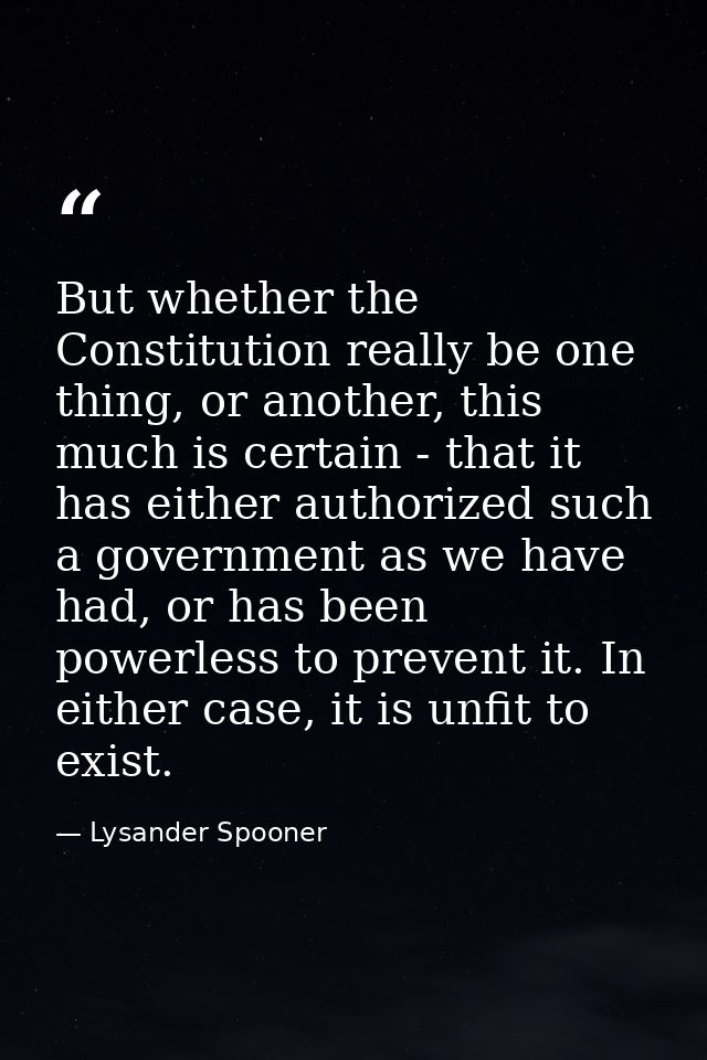 But whether the Constitution really be one thing, or another, this much is certain - that it has either authorized such  — Lysander Spooner