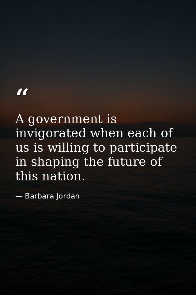 A government is invigorated when each of us is willing to participate in shaping the future of this nation. — Barbara Jordan